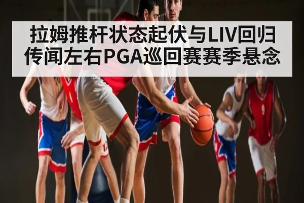 拉姆推杆状态起伏与LIV回归传闻左右PGA巡回赛赛季悬念