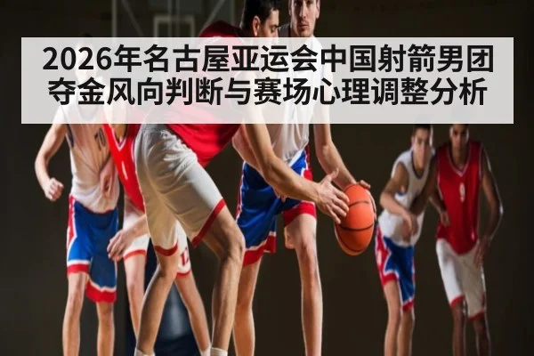 2026年名古屋亚运会中国射箭男团夺金风向判断与赛场心理调整分析