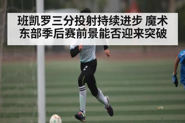 班凯罗三分投射持续进步 魔术东部季后赛前景能否迎来突破