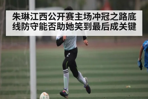 朱琳江西公开赛主场冲冠之路底线防守能否助她笑到最后成关键