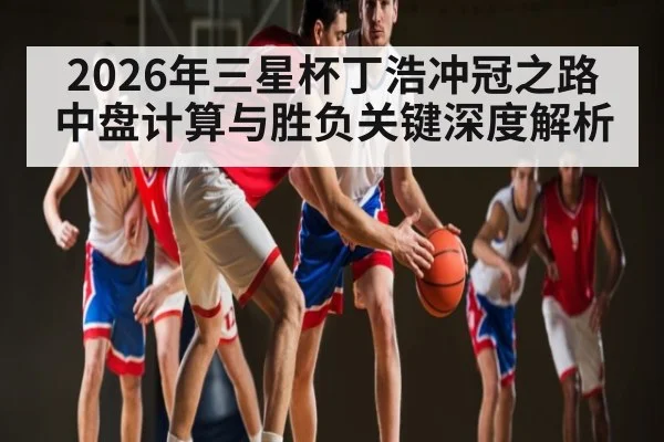 2026年三星杯丁浩冲冠之路 中盘计算与胜负关键深度解析